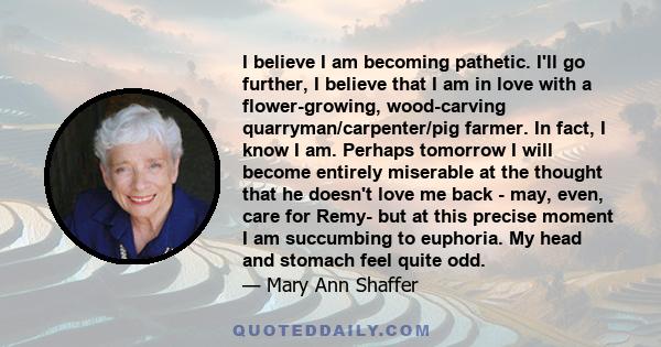 I believe I am becoming pathetic. I'll go further, I believe that I am in love with a flower-growing, wood-carving quarryman/carpenter/pig farmer. In fact, I know I am. Perhaps tomorrow I will become entirely miserable