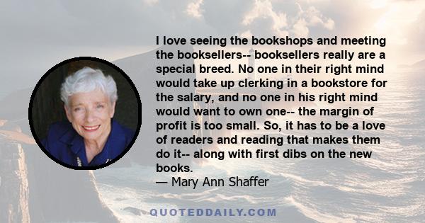 I love seeing the bookshops and meeting the booksellers-- booksellers really are a special breed. No one in their right mind would take up clerking in a bookstore for the salary, and no one in his right mind would want