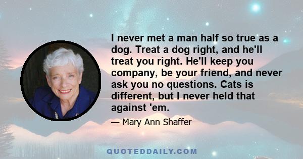 I never met a man half so true as a dog. Treat a dog right, and he'll treat you right. He'll keep you company, be your friend, and never ask you no questions. Cats is different, but I never held that against 'em.