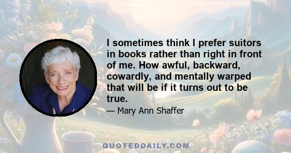 I sometimes think I prefer suitors in books rather than right in front of me. How awful, backward, cowardly, and mentally warped that will be if it turns out to be true.