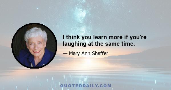 I think you learn more if you're laughing at the same time.