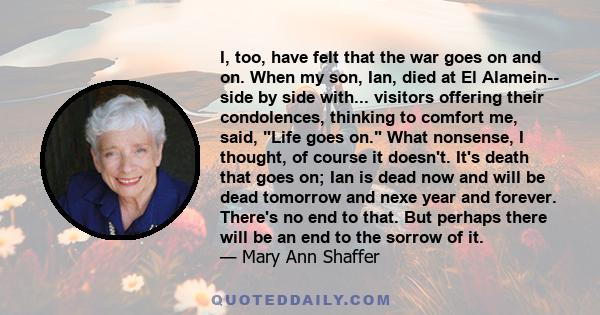 I, too, have felt that the war goes on and on. When my son, Ian, died at El Alamein-- side by side with... visitors offering their condolences, thinking to comfort me, said, Life goes on. What nonsense, I thought, of