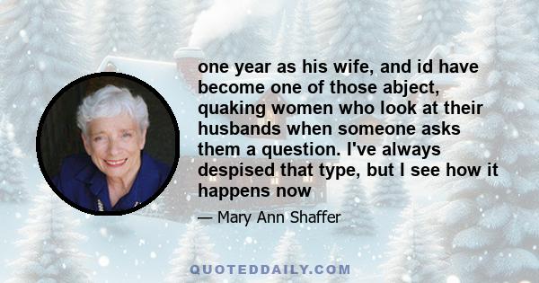 one year as his wife, and id have become one of those abject, quaking women who look at their husbands when someone asks them a question. I've always despised that type, but I see how it happens now