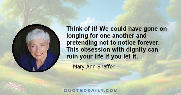 Think of it! We could have gone on longing for one another and pretending not to notice forever. This obsession with dignity can ruin your life if you let it.