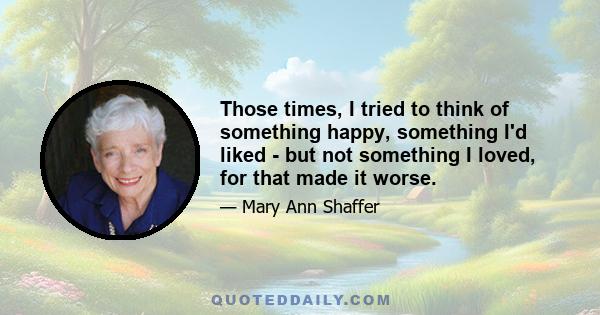 Those times, I tried to think of something happy, something I'd liked - but not something I loved, for that made it worse.