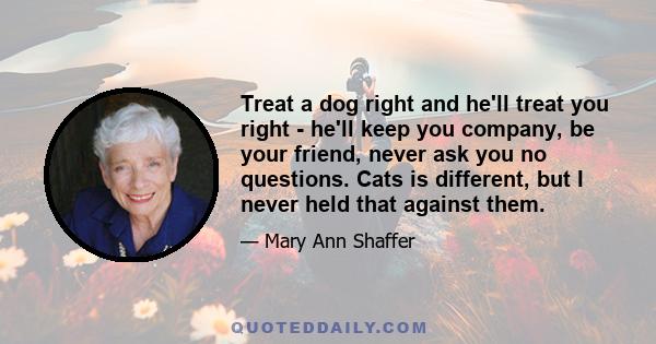 Treat a dog right and he'll treat you right - he'll keep you company, be your friend, never ask you no questions. Cats is different, but I never held that against them.