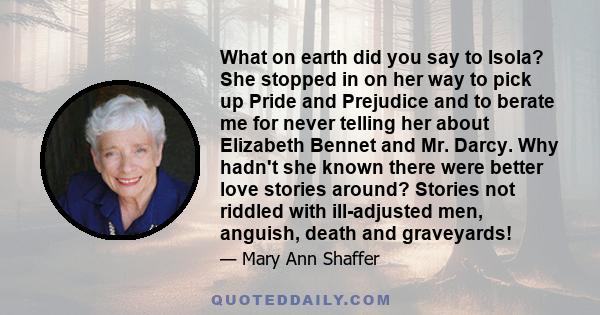 What on earth did you say to Isola? She stopped in on her way to pick up Pride and Prejudice and to berate me for never telling her about Elizabeth Bennet and Mr. Darcy. Why hadn't she known there were better love