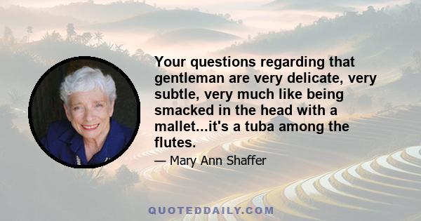 Your questions regarding that gentleman are very delicate, very subtle, very much like being smacked in the head with a mallet...it's a tuba among the flutes.