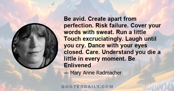 Be avid. Create apart from perfection. Risk failure. Cover your words with sweat. Run a little Touch excruciatingly. Laugh until you cry. Dance with your eyes closed. Care. Understand you die a little in every moment.