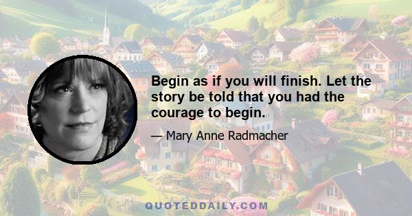 Begin as if you will finish. Let the story be told that you had the courage to begin.