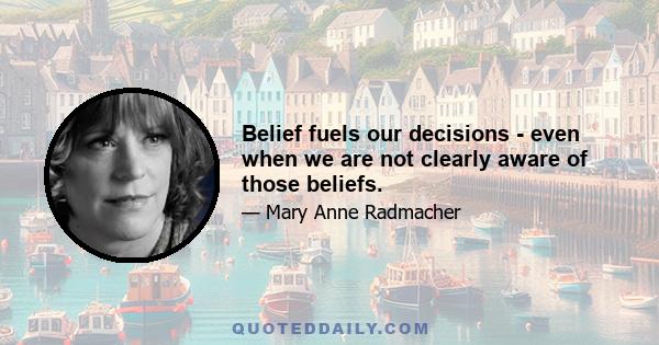 Belief fuels our decisions - even when we are not clearly aware of those beliefs.