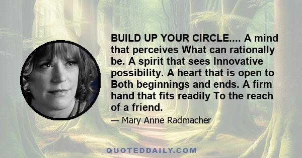 BUILD UP YOUR CIRCLE.... A mind that perceives What can rationally be. A spirit that sees Innovative possibility. A heart that is open to Both beginnings and ends. A firm hand that fits readily To the reach of a friend.