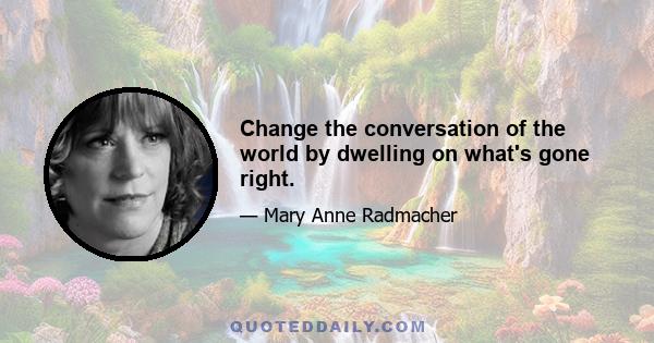 Change the conversation of the world by dwelling on what's gone right.