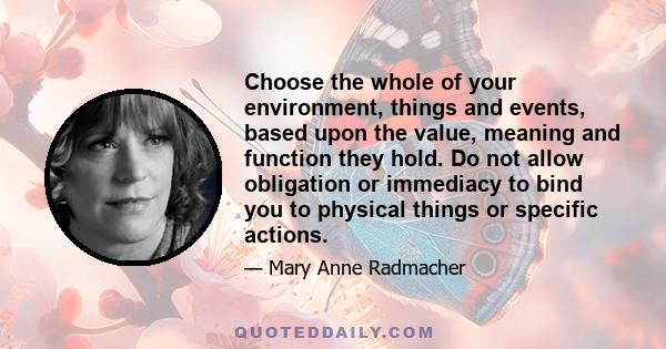 Choose the whole of your environment, things and events, based upon the value, meaning and function they hold. Do not allow obligation or immediacy to bind you to physical things or specific actions.