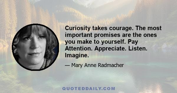 Curiosity takes courage. The most important promises are the ones you make to yourself. Pay Attention. Appreciate. Listen. Imagine.