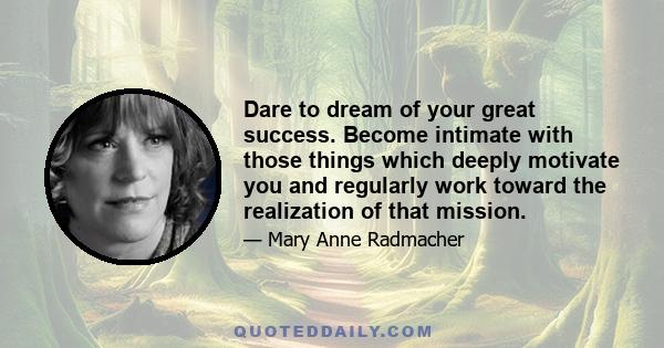 Dare to dream of your great success. Become intimate with those things which deeply motivate you and regularly work toward the realization of that mission.