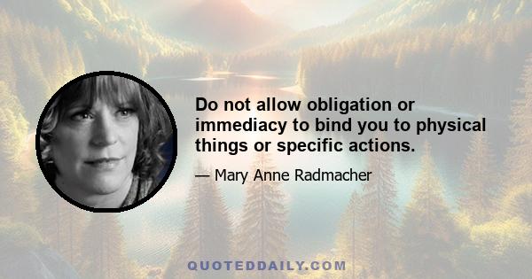 Do not allow obligation or immediacy to bind you to physical things or specific actions.