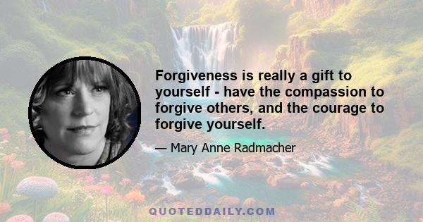 Forgiveness is really a gift to yourself - have the compassion to forgive others, and the courage to forgive yourself.