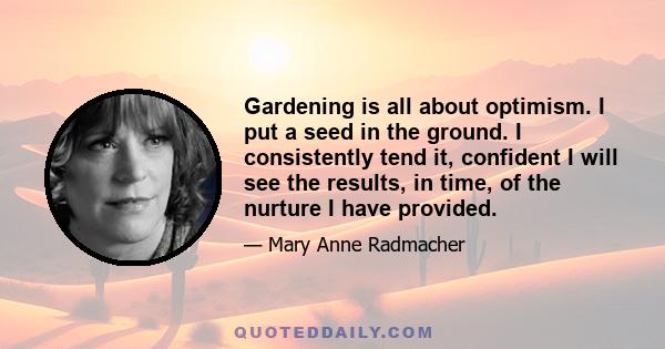 Gardening is all about optimism. I put a seed in the ground. I consistently tend it, confident I will see the results, in time, of the nurture I have provided.