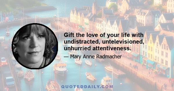 Gift the love of your life with undistracted, untelevisioned, unhurried attentiveness.