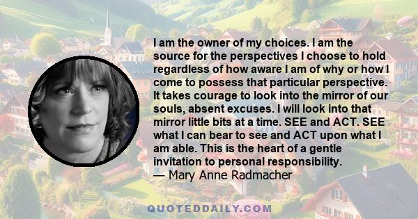 I am the owner of my choices. I am the source for the perspectives I choose to hold regardless of how aware I am of why or how I come to possess that particular perspective. It takes courage to look into the mirror of