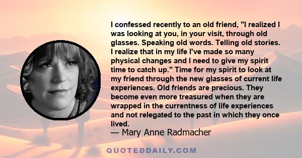 I confessed recently to an old friend, I realized I was looking at you, in your visit, through old glasses. Speaking old words. Telling old stories. I realize that in my life I've made so many physical changes and I