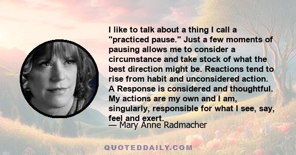 I like to talk about a thing I call a practiced pause. Just a few moments of pausing allows me to consider a circumstance and take stock of what the best direction might be. Reactions tend to rise from habit and