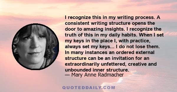 I recognize this in my writing process. A consistent writing structure opens the door to amazing insights. I recognize the truth of this in my daily habits. When I set my keys in the place I, with practice, always set