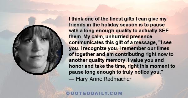 I think one of the finest gifts I can give my friends in the holiday season is to pause with a long enough quality to actually SEE them. My calm, unhurried presence communicates this gift of a message, I see you. I