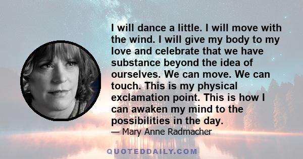 I will dance a little. I will move with the wind. I will give my body to my love and celebrate that we have substance beyond the idea of ourselves. We can move. We can touch. This is my physical exclamation point. This