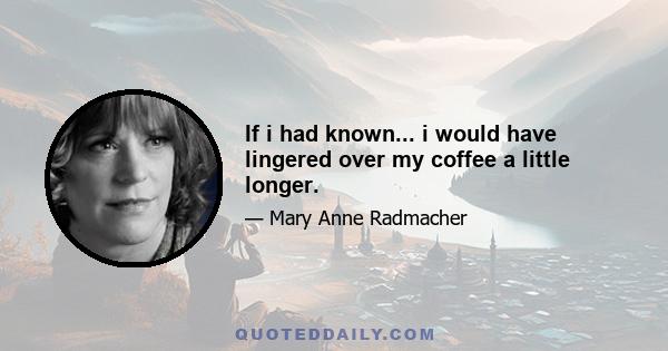 If i had known... i would have lingered over my coffee a little longer.