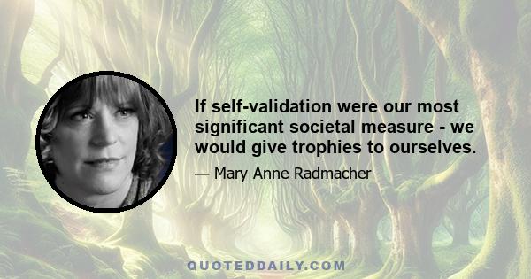 If self-validation were our most significant societal measure - we would give trophies to ourselves.