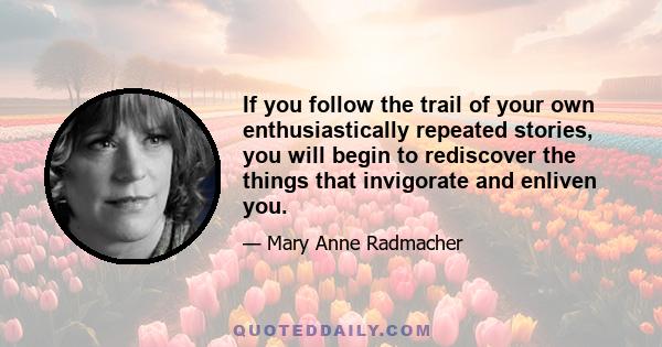 If you follow the trail of your own enthusiastically repeated stories, you will begin to rediscover the things that invigorate and enliven you.