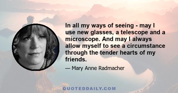 In all my ways of seeing - may I use new glasses, a telescope and a microscope. And may I always allow myself to see a circumstance through the tender hearts of my friends.