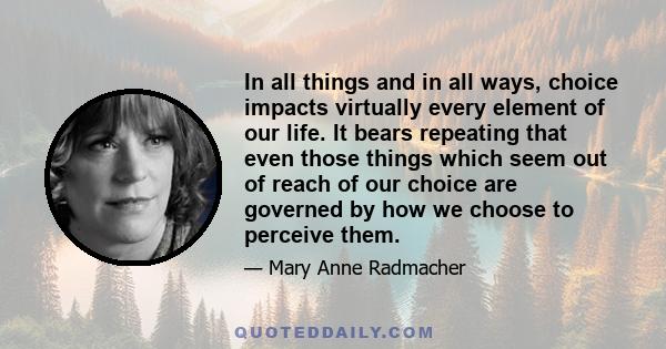 In all things and in all ways, choice impacts virtually every element of our life. It bears repeating that even those things which seem out of reach of our choice are governed by how we choose to perceive them.