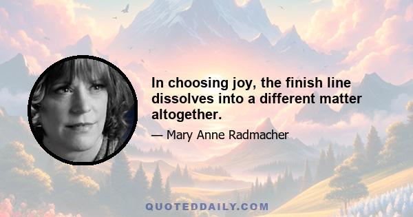 In choosing joy, the finish line dissolves into a different matter altogether.