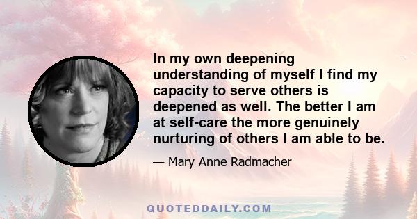 In my own deepening understanding of myself I find my capacity to serve others is deepened as well. The better I am at self-care the more genuinely nurturing of others I am able to be.