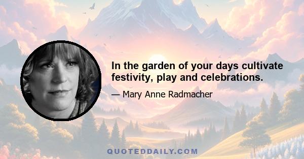 In the garden of your days cultivate festivity, play and celebrations.