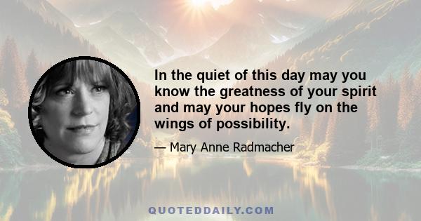 In the quiet of this day may you know the greatness of your spirit and may your hopes fly on the wings of possibility.