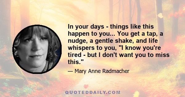 In your days - things like this happen to you... You get a tap, a nudge, a gentle shake, and life whispers to you, I know you're tired - but I don't want you to miss this.