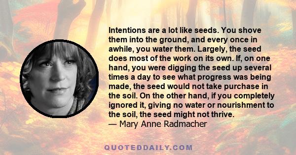 Intentions are a lot like seeds. You shove them into the ground, and every once in awhile, you water them. Largely, the seed does most of the work on its own. If, on one hand, you were digging the seed up several times