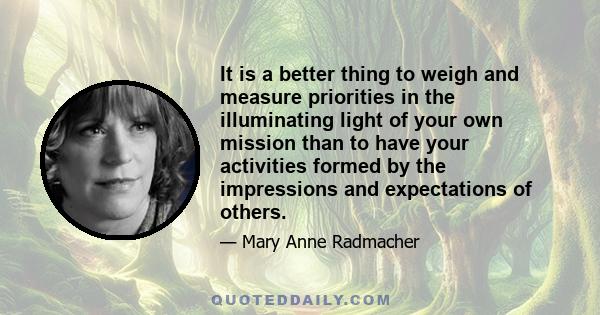 It is a better thing to weigh and measure priorities in the illuminating light of your own mission than to have your activities formed by the impressions and expectations of others.