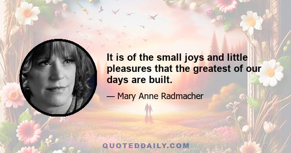 It is of the small joys and little pleasures that the greatest of our days are built.