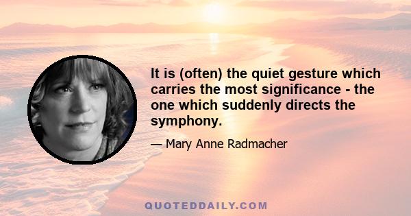 It is (often) the quiet gesture which carries the most significance - the one which suddenly directs the symphony.