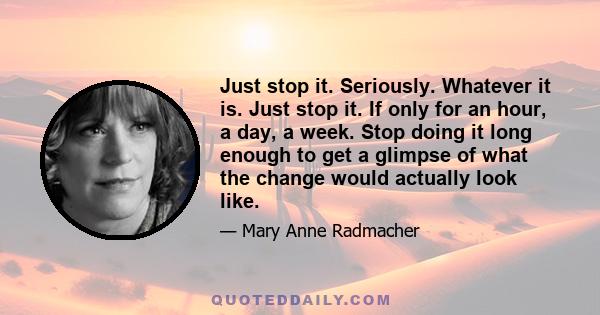 Just stop it. Seriously. Whatever it is. Just stop it. If only for an hour, a day, a week. Stop doing it long enough to get a glimpse of what the change would actually look like.