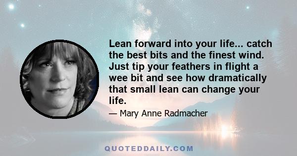 Lean forward into your life... catch the best bits and the finest wind. Just tip your feathers in flight a wee bit and see how dramatically that small lean can change your life.