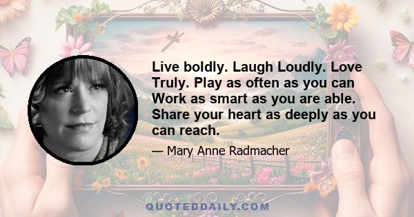 Live boldly. Laugh Loudly. Love Truly. Play as often as you can Work as smart as you are able. Share your heart as deeply as you can reach.