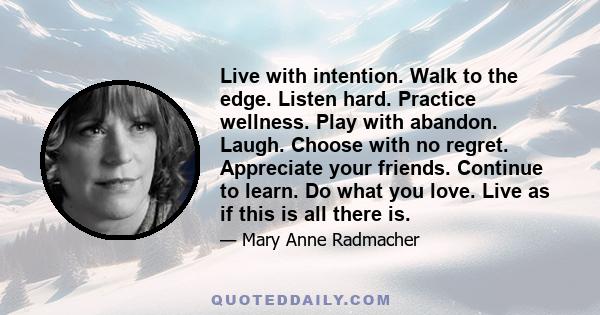 Live with intention. Walk to the edge. Listen hard. Practice wellness. Play with abandon. Laugh. Choose with no regret. Appreciate your friends. Continue to learn. Do what you love. Live as if this is all there is.