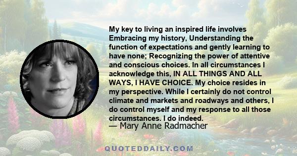 My key to living an inspired life involves Embracing my history, Understanding the function of expectations and gently learning to have none; Recognizing the power of attentive and conscious choices. In all