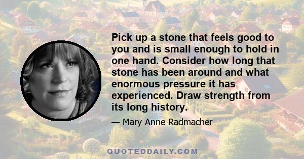 Pick up a stone that feels good to you and is small enough to hold in one hand. Consider how long that stone has been around and what enormous pressure it has experienced. Draw strength from its long history.